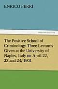 The Positive School of Criminology Three Lectures Given at the University of Naples, Italy on April 22, 23 and 24, 1901