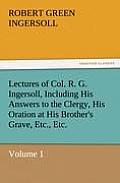 Lectures of Col. R. G. Ingersoll, Including His Answers to the Clergy, His Oration at His Brother's Grave, Etc., Etc.
