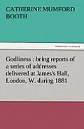 Godliness: Being Reports of a Series of Addresses Delivered at James's Hall, London, W. During 1881