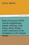 Birds of Guernsey (1879) and the Neighbouring Islands: Alderney, Sark, Jethou, Herm, Being a Small Contribution to the Ornitholony of the Channel Isla