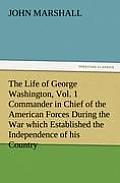 The Life of George Washington, Vol. 1 Commander in Chief of the American Forces During the War Which Established the Independence of His Country and F