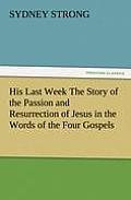 His Last Week The Story of the Passion and Resurrection of Jesus in the Words of the Four Gospels