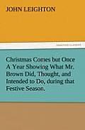 Christmas Comes But Once a Year Showing What Mr. Brown Did, Thought, and Intended to Do, During That Festive Season.