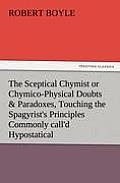 The Sceptical Chymist or Chymico-Physical Doubts & Paradoxes, Touching the Spagyrist's Principles Commonly Call'd Hypostatical, as They Are Wont to Be