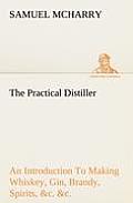 The Practical Distiller An Introduction To Making Whiskey, Gin, Brandy, Spirits, &c. &c. of Better Quality, and in Larger Quantities, than Produced by