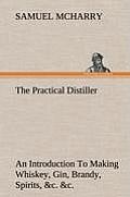 The Practical Distiller An Introduction To Making Whiskey, Gin, Brandy, Spirits, &c. &c. of Better Quality, and in Larger Quantities, than Produced by