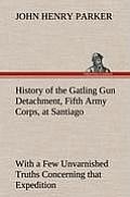 History of the Gatling Gun Detachment, Fifth Army Corps, at Santiago with a Few Unvarnished Truths Concerning That Expedition