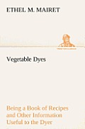 Vegetable Dyes Being a Book of Recipes and Other Information Useful to the Dyer