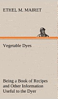 Vegetable Dyes Being a Book of Recipes and Other Information Useful to the Dyer