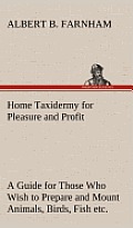 Home Taxidermy for Pleasure and Profit a Guide for Those Who Wish to Prepare and Mount Animals, Birds, Fish, Reptiles, Etc., for Home, Den, or Office