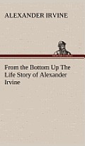 From the Bottom Up the Life Story of Alexander Irvine