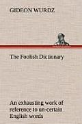 The Foolish Dictionary an Exhausting Work of Reference to Un-Certain English Words, Their Origin, Meaning, Legitimate and Illegitimate Use, Confused b
