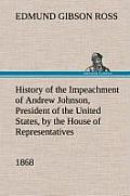 History of the Impeachment of Andrew Johnson, President of the United States, by the House of Representatives, and His Trial by the Senate for High Cr