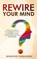 Rewire Your Mind: How To Change Your Mind To Live A Successful And Positive Life On Your Own Terms