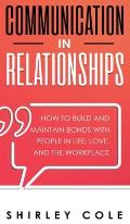 Communication In Relationships: How To Build And Maintain Bonds With People In Life, Love, And The Workplace