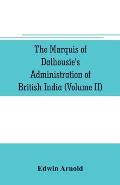 The Marquis of Dalhousie's administration of British India (Volume II) Containing the Annexation of Pegu, Nagpore, and Oudh, and a General Review of L