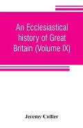 An ecclesiastical history of Great Britain (Volume IX); chiefly of England, from the first planting of Christianity, to the end of the reign of King C