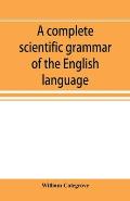 A complete scientific grammar of the English language: with an appendix containing a treatise on composition, specimens of English and American litera