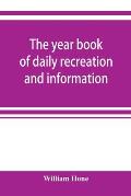 The year book of daily recreation and information: concerning remarkable men and manners, times and seasons, solemnities and merry-makings, antiquitie