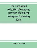 The unequalled collection of engraved portraits of eminent foreigners Embracing King, Eminent Noblemen and Statesman, Great naval Commanders and Milit