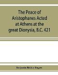 The Peace of Aristophanes. Acted at Athens at the great Dionysia, B.C. 421
