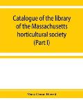 Catalogue of the library of the Massachusetts horticultural society (Part I)