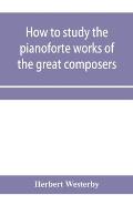 How to study the pianoforte works of the great composers: Handel, J. S. Bach, D. Scarlatti, C. P. E. Bach, Haydn, Mozart, Clementi, Beethoven;