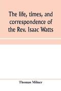 The life, times, and correspondence of the Rev. Isaac Watts