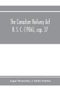 The Canadian Railway Act R. S. C. (1906), cap. 37: and amending acts 1907-1910, with notes of cases decided thereon including the decisions of the Boa