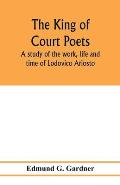 The king of court poets; a study of the work, life and time of Lodovico Ariosto