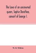 The love of an uncrowned queen, Sophie Dorothea, consort of George I.: and her correspondence with Philip Christopher Count Königsmarck (now fir