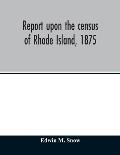 Report upon the census of Rhode Island, 1875; with the statistics of the population, agriculture, fisheries and shore farms, and manufactures of the s