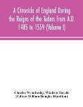 A Chronicle of England During the Reigns of the Tudors from A.D. 1485 to 1559 (Volume I)