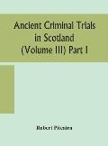 Ancient criminal trials in Scotland (Volume III) Part I