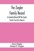 The Ziegler Family Record: A Complete Record Of The Ziegler Family From Our Ancestor, Philip Ziegler, Born In Bern, Switzerland, In 1734, Down To