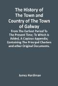 The History Of The Town And Country Of The Town Of Galway: From The Earliest Period To The Present Time; To Which Is Added, A Copious Appendix; Contai