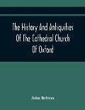The History And Antiquities Of The Cathedral Church Of Oxford: Illustrated By A Series Of Engravings, Of Views, Plans, Elevations, Sections, And Detai