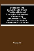 Debates Of The Convention To Amend The Constitution Of Pennsylvania Convated At Harrisburg, November 12, 1872; Adjourned November 27, To Meet At Phila