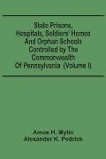 State Prisons, Hospitals, Soldiers' Homes And Orphan Schools Controlled By The Commonwealth Of Pennsylvania: Embracing Their History, Finances And The