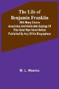 The Life of Benjamin Franklin: With Many Choice Anecdotes and admirable sayings of this great man never before published by any of his biographers