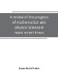 A review of the progress of mathematical and physical science in more recent times: and particulary between the years 1775 and 1850: being one of the