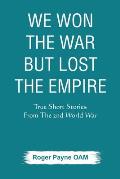 We Won the War but Lost the Empire: True Short Stories From The Second World War As Told by the People Who were There