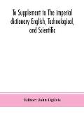 To Supplement to The imperial dictionary English, Technological, and Scientific: Containing an Extensive Collection of words, Terms, and Phrases, in t