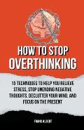 How To Stop Overthinking: 15 Techniques To Help You Relieve Stress, Stop Unending Negative Thoughts, Declutter Your Mind, And Focus On The Prese