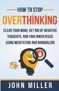 How to Stop Overthinking: Clear Your Mind, Get Rid of Negative Thoughts, and Find Inner Peace Using Meditation and Minimalism