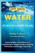 Off Grid Water Purification Plan: Mastering Water Self-Sufficiency: A Comprehensive Prepper's Guide to Sourcing, Purification, and Storage in Any Cris