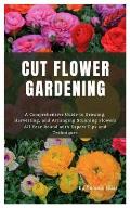 Cut Flower Gardening: A Comprehensive Guide to Growing, Harvesting, and Arranging Stunning Flowers All Year Round with Expert Tips and Techn