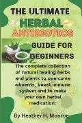 The ultimate herbal antibiotics guides for beginners: The complete collection of natural healing herbs and plants to overcome ailments, boost immune s