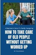 How to Take Care of Old People Without Getting Worked Up: A Beginner's Guide To Family Caregiving