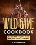The Wild Game Cookbook: The Art of Making Wild Game, Birds, Fish, Venison, and More